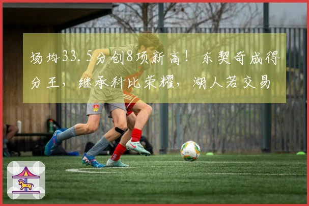 场均33.5分创8项新高！东契奇成得分王，继承科比荣耀，湖人若交易他将逆转局势