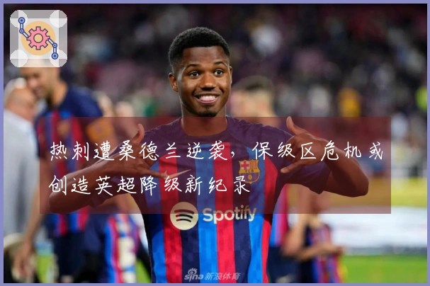 热刺遭桑德兰逆袭，保级区危机或创造英超降级新纪录