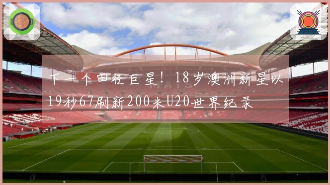 下一个田径巨星！18岁澳洲新星以19秒67刷新200米U20世界纪录