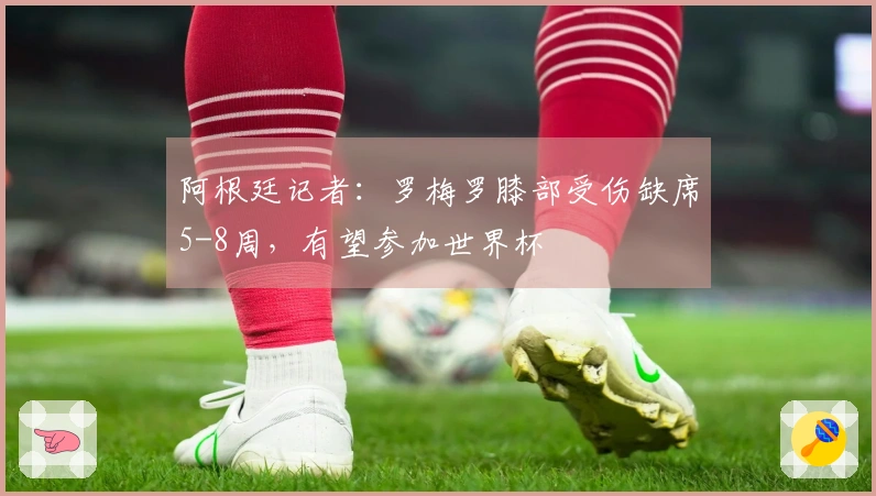 阿根廷记者：罗梅罗膝部受伤缺席5-8周，有望参加世界杯