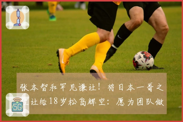 张本智和罕见谦让!将日本一哥之位让给18岁松岛辉空:愿为团队做出牺牲