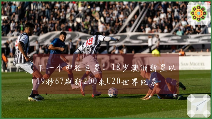 下一个田径巨星！18岁澳洲新星以19秒67刷新200米U20世界纪录